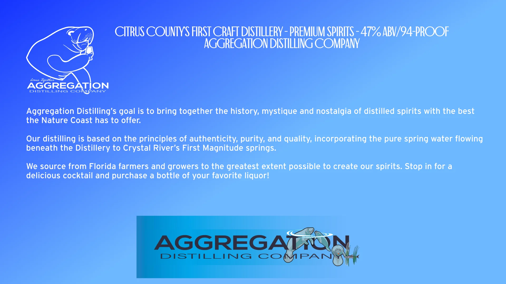 Page two: A blue field with white heading: Premium Spirits - 47 percent A B V, or 94 Proof. 
            Body: Aggregation Distilling’s goal is to bring together the history, mystique and nostalgia of distilled spirits with the best the Nature Coast has to offer. 

            Our distilling is based on the principles of authenticity, purity, and quality, incorporating the pure spring water flowing beneath the Distillery to Crystal River’s First Magnitude springs.
            
            We source from Florida farmers and growers to the greatest extent possible to create our spirits. Stop in for a delicious cocktail and to purchase a bottle of your favorite liquor! 
            
            The bottom of the page has an Aggregation banner, with the Ethanol logo, comprised of a family of manatees. The mommy and baby manatee break the water's surface with their noses, their bodies at 109.5 degree angle to one another, while on the right-hand side is Happy the manatee, viewed head-on looking like the letter O, and beside him a cobia fish swims through two sets of sea grass, forming a letter H.